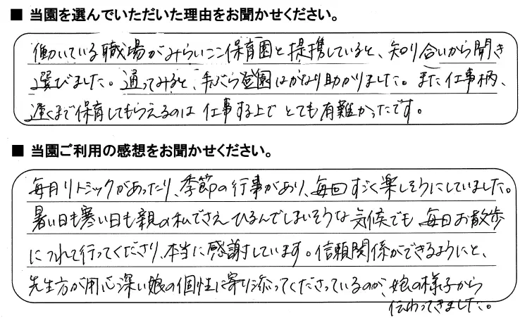 当園を選んでいただいた理由をお聞かせください：働いている職場がみらいここ保育園と提携していると知り合いから聞き選びました。通ってみると、手ぶら当園はかなり助かりました。また仕事柄、遅くまで保育してもらえるのは仕事する上でとても有り難かったです。/当園ご利用の感想をお聞かせください：毎月リトミックがあったり、季節の行事があり、毎回すごく楽しそうにしていました。暑い日も寒い日も親の私でさえひるんでしまいそうな気候でも毎日お散歩につれて行ってくださり、本当に感謝しています。信頼関係ができるようにと、先生方が用心深い娘の個性に寄り添ってくださっているのが娘の様子から伝わってきました。