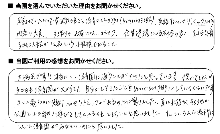 当園を選んでいただいた理由をお聞かせください：見学させていただいて雰囲気の良さと保育士さんの多さ（子供に対する数）、英語TIMEやリトミックなどの内容の充実、手作りのお昼ご飯、おやつ、企業提携による料金の安さ、手ぶら保育、子供の人数が12名という小規模であること/当園ご利用の感想をお聞かせください：大満足です!本当にいい保育園に通うことができたと思っています。慣れてしまえば子供も保育園が大好きで自分がしてきたことをぬいぐるみ相手にしているくらいです。0〜2歳なのに英語TIMEやリトミックがあるのには驚きました。夏は水遊び、その他は公園とほぼ毎日外遊びをしてくれるのもとてもいいと思いました。もっといろんな場所にこんな保育園があるといいのにと思いました。