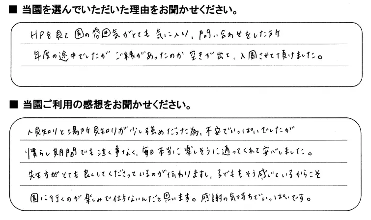 当園を選んでいただいた理由をお聞かせください：HPを見て園の雰囲気がとても気に入り、問い合わせをしたところ年度の途中でしたがご縁があったのか空きが出て、入園させて頂けました。/当園ご利用の感想をお聞かせください：人見知りと場所見知りが少し強めだったため、不安でいっぱいでしたが奈良市期間でも泣くことなく毎日本当に楽しそうに通ってくれて安心しました。先生方がとても良くしてくださっているのが伝わりますし、子供もそう感じているからこそ園に行くのが楽しみで仕方ないんだと思います。感謝の気持ちでいっぱいです。
